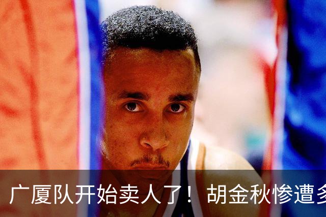 广厦队开始卖人了！胡金秋惨遭多队哄抢，或加盟广东驰援杜锋？